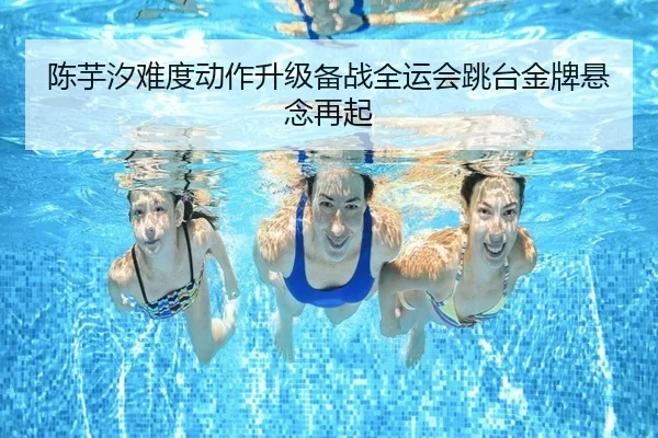 陈芋汐难度动作升级备战全运会跳台金牌悬念再起